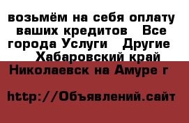 возьмём на себя оплату ваших кредитов - Все города Услуги » Другие   . Хабаровский край,Николаевск-на-Амуре г.